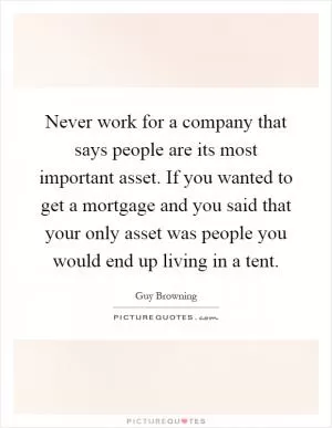 Never work for a company that says people are its most important asset. If you wanted to get a mortgage and you said that your only asset was people you would end up living in a tent Picture Quote #1