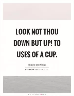 Look not thou down but up! To uses of a cup Picture Quote #1
