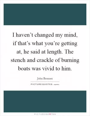 I haven’t changed my mind, if that’s what you’re getting at, he said at length. The stench and crackle of burning boats was vivid to him Picture Quote #1