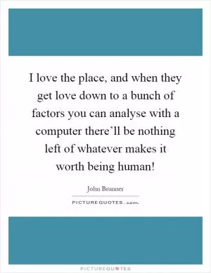 I love the place, and when they get love down to a bunch of factors you can analyse with a computer there’ll be nothing left of whatever makes it worth being human! Picture Quote #1
