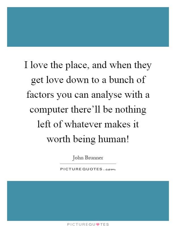 I love the place, and when they get love down to a bunch of factors you can analyse with a computer there'll be nothing left of whatever makes it worth being human! Picture Quote #1