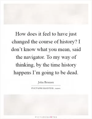 How does it feel to have just changed the course of history? I don’t know what you mean, said the navigator. To my way of thinking, by the time history happens I’m going to be dead Picture Quote #1