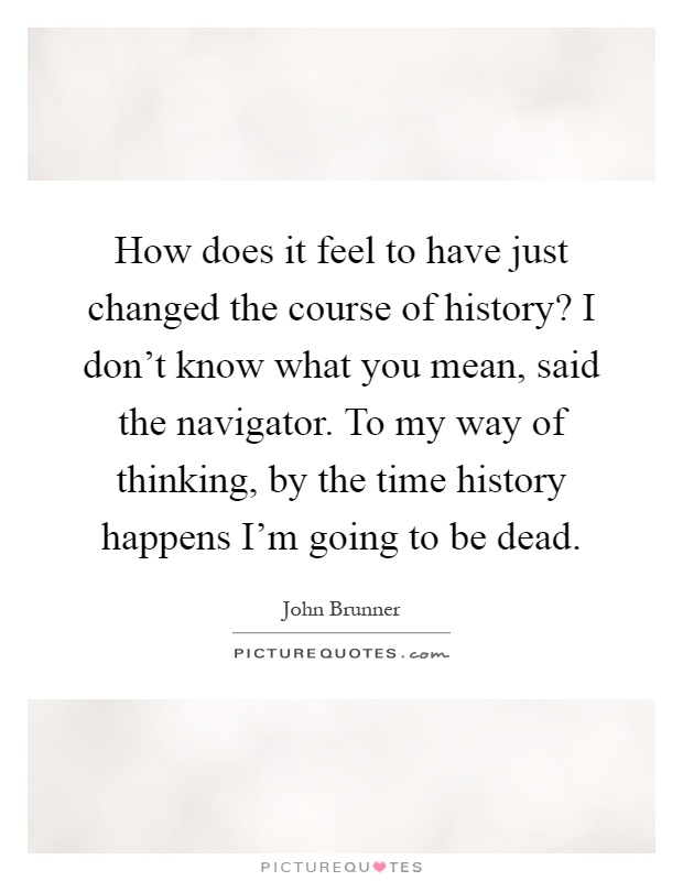 How does it feel to have just changed the course of history? I don't know what you mean, said the navigator. To my way of thinking, by the time history happens I'm going to be dead Picture Quote #1