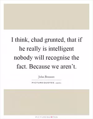 I think, chad grunted, that if he really is intelligent nobody will recognise the fact. Because we aren’t Picture Quote #1