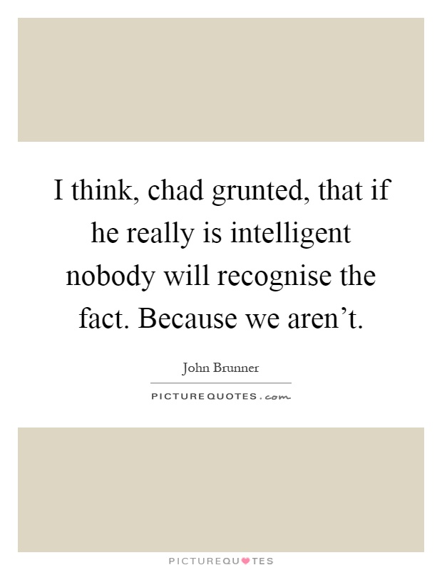 I think, chad grunted, that if he really is intelligent nobody will recognise the fact. Because we aren't Picture Quote #1