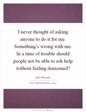 I never thought of asking anyone to do it for me. Something’s wrong with me. In a time of trouble should people not be able to ask help without feeling demeaned? Picture Quote #1