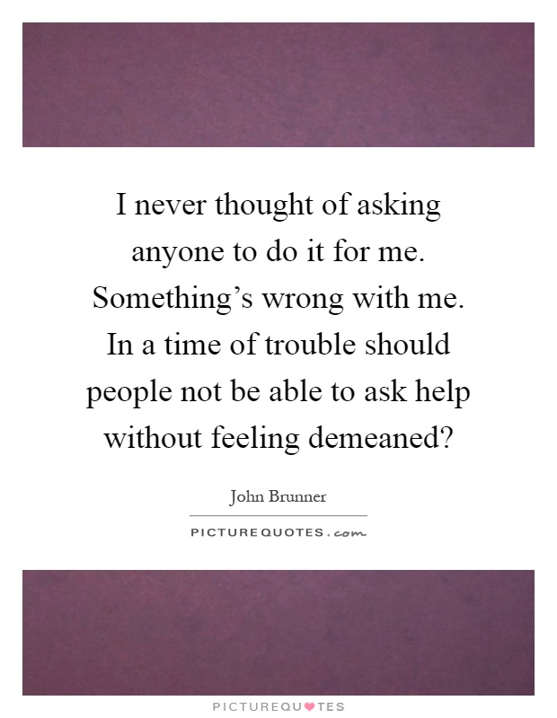 I never thought of asking anyone to do it for me. Something's wrong with me. In a time of trouble should people not be able to ask help without feeling demeaned? Picture Quote #1