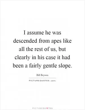 I assume he was descended from apes like all the rest of us, but clearly in his case it had been a fairly gentle slope Picture Quote #1