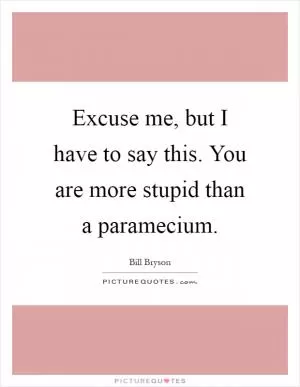 Excuse me, but I have to say this. You are more stupid than a paramecium Picture Quote #1