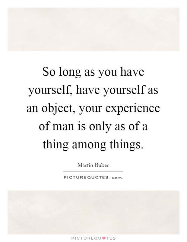 So long as you have yourself, have yourself as an object, your experience of man is only as of a thing among things Picture Quote #1