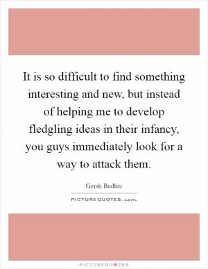 It is so difficult to find something interesting and new, but instead of helping me to develop fledgling ideas in their infancy, you guys immediately look for a way to attack them Picture Quote #1