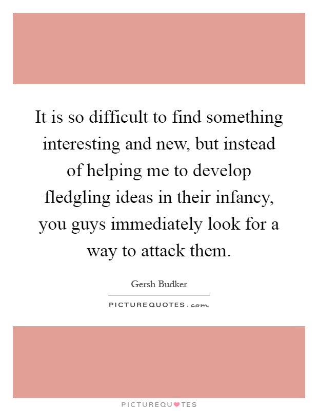 It is so difficult to find something interesting and new, but instead of helping me to develop fledgling ideas in their infancy, you guys immediately look for a way to attack them Picture Quote #1