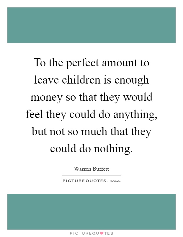To the perfect amount to leave children is enough money so that they would feel they could do anything, but not so much that they could do nothing Picture Quote #1