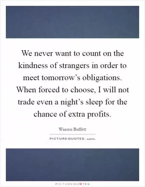 We never want to count on the kindness of strangers in order to meet tomorrow’s obligations. When forced to choose, I will not trade even a night’s sleep for the chance of extra profits Picture Quote #1