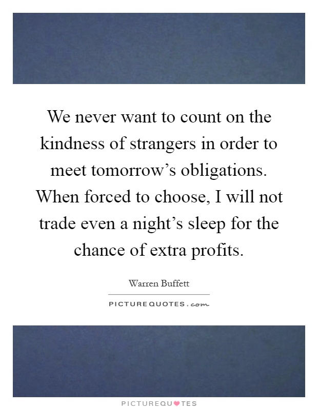We never want to count on the kindness of strangers in order to meet tomorrow's obligations. When forced to choose, I will not trade even a night's sleep for the chance of extra profits Picture Quote #1
