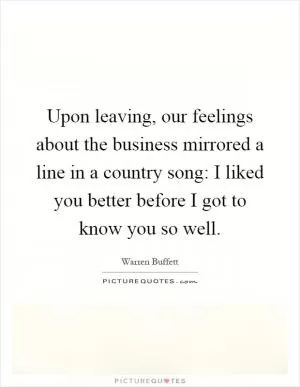 Upon leaving, our feelings about the business mirrored a line in a country song: I liked you better before I got to know you so well Picture Quote #1