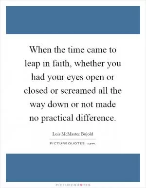 When the time came to leap in faith, whether you had your eyes open or closed or screamed all the way down or not made no practical difference Picture Quote #1