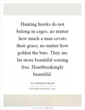 Hunting hawks do not belong in cages, no matter how much a man covets their grace, no matter how golden the bars. They are far more beautiful soaring free. Heartbreakingly beautiful Picture Quote #1
