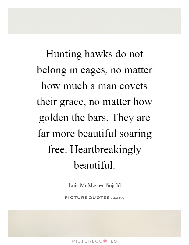 Hunting hawks do not belong in cages, no matter how much a man covets their grace, no matter how golden the bars. They are far more beautiful soaring free. Heartbreakingly beautiful Picture Quote #1