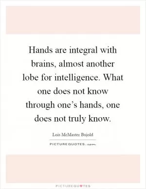 Hands are integral with brains, almost another lobe for intelligence. What one does not know through one’s hands, one does not truly know Picture Quote #1