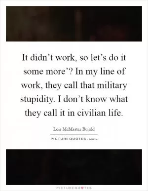 It didn’t work, so let’s do it some more’? In my line of work, they call that military stupidity. I don’t know what they call it in civilian life Picture Quote #1