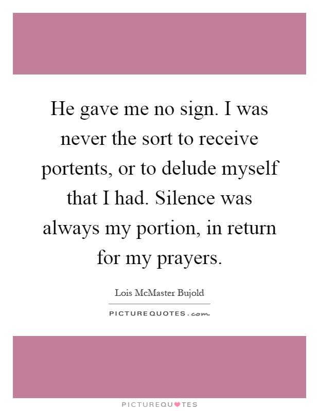 He gave me no sign. I was never the sort to receive portents, or to delude myself that I had. Silence was always my portion, in return for my prayers Picture Quote #1