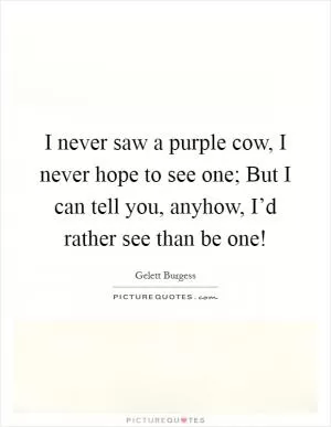 I never saw a purple cow, I never hope to see one; But I can tell you, anyhow, I’d rather see than be one! Picture Quote #1