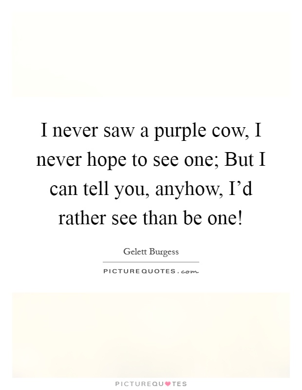 I never saw a purple cow, I never hope to see one; But I can tell you, anyhow, I'd rather see than be one! Picture Quote #1
