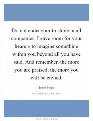 Do not endeavour to shine in all companies. Leave room for your hearers to imagine something within you beyond all you have said. And remember, the more you are praised, the more you will be envied Picture Quote #1