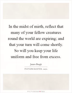 In the midst of mirth, reflect that many of your fellow creatures round the world are expiring; and that your turn will come shortly. So will you keep your life uniform and free from excess Picture Quote #1