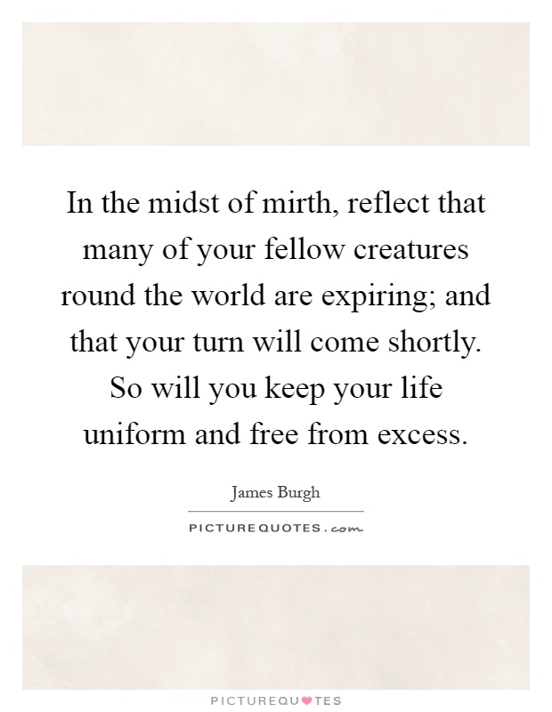 In the midst of mirth, reflect that many of your fellow creatures round the world are expiring; and that your turn will come shortly. So will you keep your life uniform and free from excess Picture Quote #1