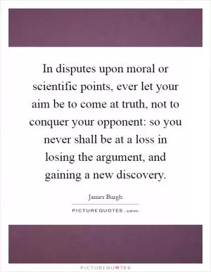 In disputes upon moral or scientific points, ever let your aim be to come at truth, not to conquer your opponent: so you never shall be at a loss in losing the argument, and gaining a new discovery Picture Quote #1