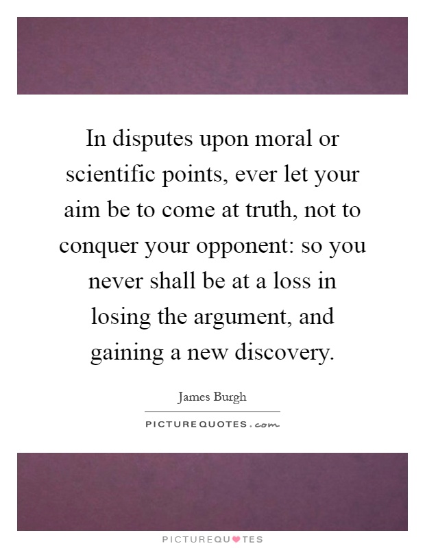In disputes upon moral or scientific points, ever let your aim be to come at truth, not to conquer your opponent: so you never shall be at a loss in losing the argument, and gaining a new discovery Picture Quote #1