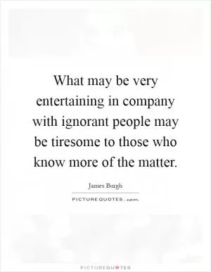 What may be very entertaining in company with ignorant people may be tiresome to those who know more of the matter Picture Quote #1