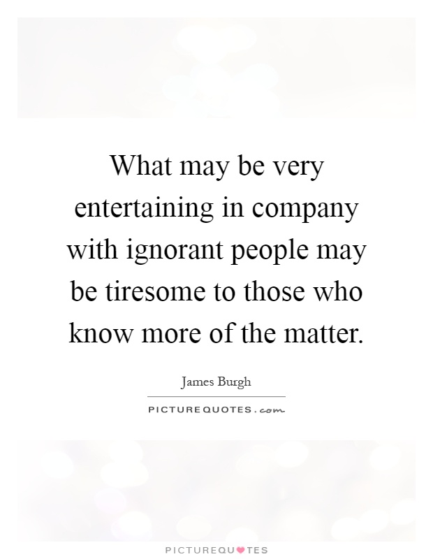 What may be very entertaining in company with ignorant people may be tiresome to those who know more of the matter Picture Quote #1