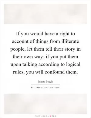 If you would have a right to account of things from illiterate people, let them tell their story in their own way; if you put them upon talking according to logical rules, you will confound them Picture Quote #1
