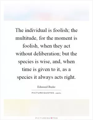 The individual is foolish; the multitude, for the moment is foolish, when they act without deliberation; but the species is wise, and, when time is given to it, as a species it always acts right Picture Quote #1