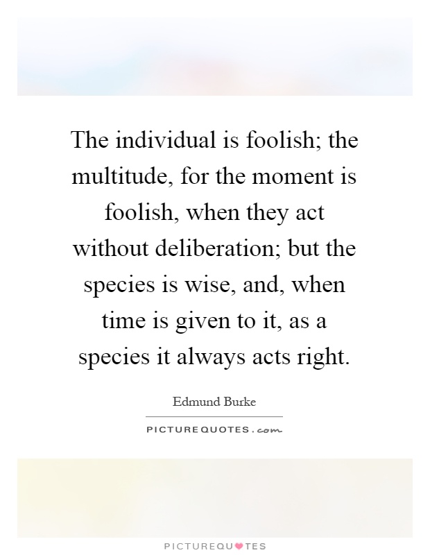 The individual is foolish; the multitude, for the moment is foolish, when they act without deliberation; but the species is wise, and, when time is given to it, as a species it always acts right Picture Quote #1