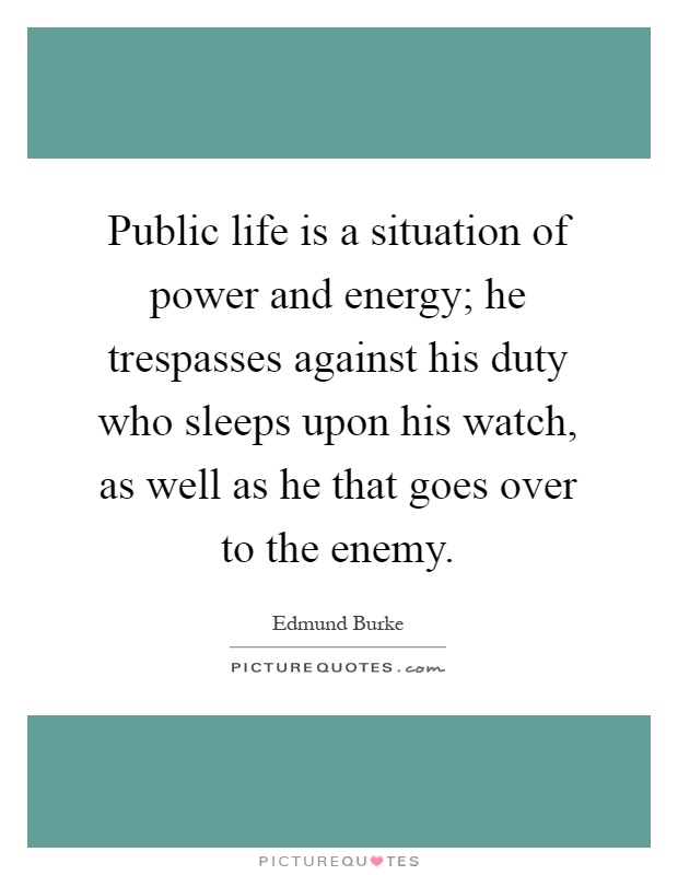 Public life is a situation of power and energy; he trespasses against his duty who sleeps upon his watch, as well as he that goes over to the enemy Picture Quote #1