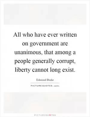 All who have ever written on government are unanimous, that among a people generally corrupt, liberty cannot long exist Picture Quote #1