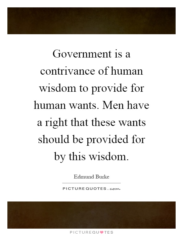 Government is a contrivance of human wisdom to provide for human wants. Men have a right that these wants should be provided for by this wisdom Picture Quote #1