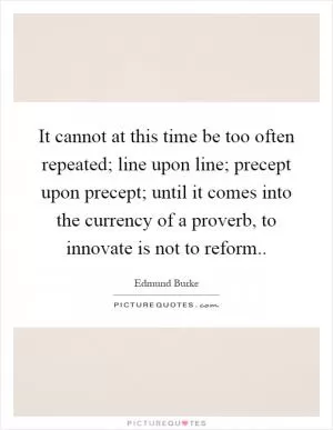 It cannot at this time be too often repeated; line upon line; precept upon precept; until it comes into the currency of a proverb, to innovate is not to reform Picture Quote #1