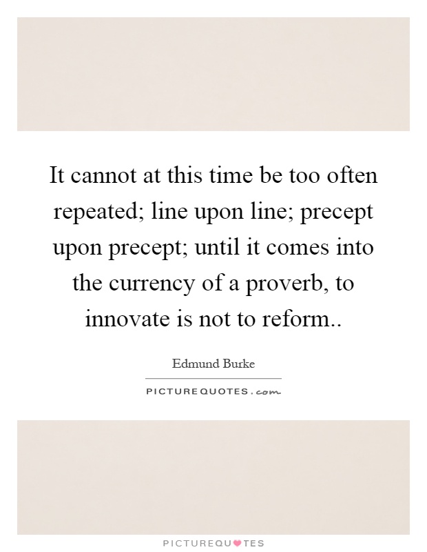 It cannot at this time be too often repeated; line upon line; precept upon precept; until it comes into the currency of a proverb, to innovate is not to reform Picture Quote #1