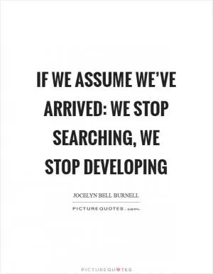If we assume we’ve arrived: we stop searching, we stop developing Picture Quote #1