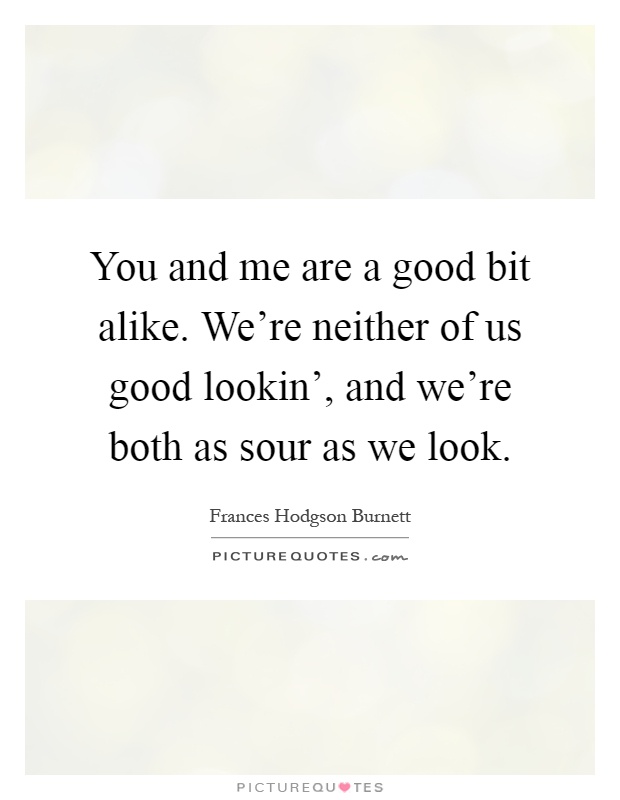 You and me are a good bit alike. We're neither of us good lookin', and we're both as sour as we look Picture Quote #1