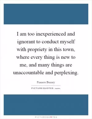 I am too inexperienced and ignorant to conduct myself with propriety in this town, where every thing is new to me, and many things are unaccountable and perplexing Picture Quote #1