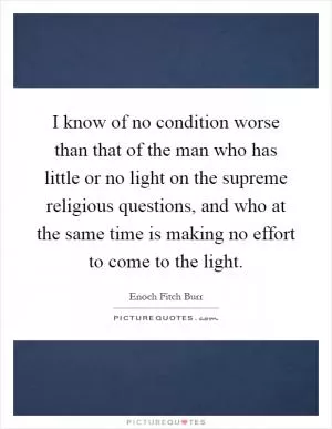 I know of no condition worse than that of the man who has little or no light on the supreme religious questions, and who at the same time is making no effort to come to the light Picture Quote #1