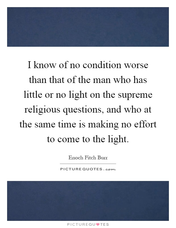I know of no condition worse than that of the man who has little or no light on the supreme religious questions, and who at the same time is making no effort to come to the light Picture Quote #1