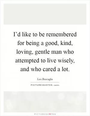 I’d like to be remembered for being a good, kind, loving, gentle man who attempted to live wisely, and who cared a lot Picture Quote #1