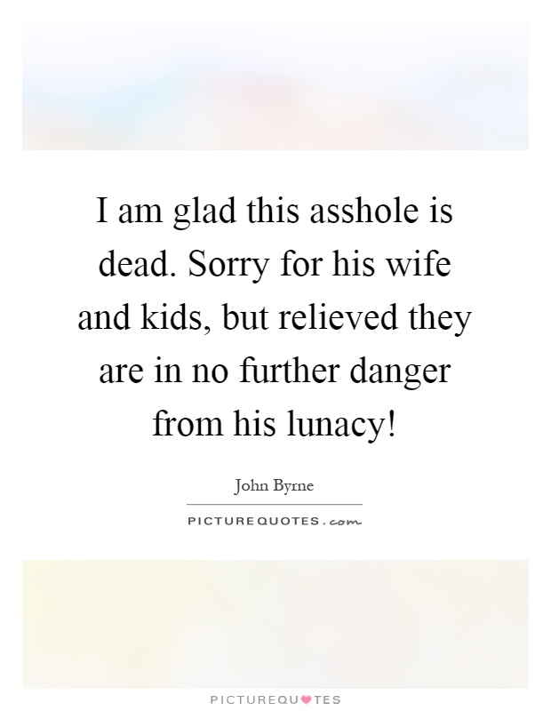 I am glad this asshole is dead. Sorry for his wife and kids, but relieved they are in no further danger from his lunacy! Picture Quote #1